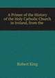 A Primer of the History of the Holy Catholic Church in Ireland, from the ., Robert King 
