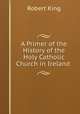 A Primer of the History of the Holy Catholic Church in Ireland ., Robert King 
