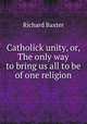 Catholick unity, or, The only way to bring us all to be of one religion, Richard Baxter 