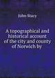 A topographical and historical account of the city and county of Norwich by ., John Stacy 