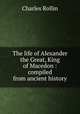 The life of Alexander the Great, King of Macedon : compiled from ancient history, Charles Rollin 