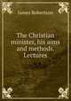 The Christian minister, his aims and methods. Lectures, James Robertson 