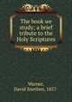 The book we study; a brief tribute to the Holy Scriptures, Warner, David Snethen, 1857- 