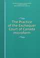 The Practice of the Exchequer Court of Canada microform, Canada. Exchequer Court,Audette, L. A. (Louis Arthur), 1856-1942,Canada. Laws, etc 