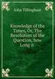 Knowledge of the Times, Or, The Resolution of the Question, how Long it ., John Tillinghast 