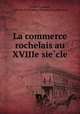 La commerce rochelais au XVIIIe siecle, Emile Garnault, La Rochelle (France). Chambre de commerce 