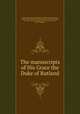 The manuscripts of His Grace the Duke of Rutland, Great Britain. Royal Commission on Historical Manuscripts, Charles Manners Rutland, John James Robert Manners Rutland, H. C. Maxwell Lyte, Richard Ward, John Horace Round, Robert Campbell 