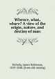 Whence, what, where? A view of the origin, nature, and destiny of man, Nichols, James Robinson, 1819-1888. [from old catalog] 