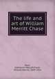 The life and art of William Merritt Chase, Roof, Katharine Metcalf,Chase, William Merritt, 1849-1916 