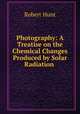 Photography: A Treatise on the Chemical Changes Produced by Solar Radiation ., Hunt Robert 