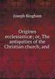 Origines ecclesiastic; or, The antiquities of the Christian church, and ., Joseph Bingham 