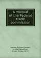 A manual of the Federal trade commission, Harvey, Richard Selden, b. 1862,Bradford, Ernest Wilder, 1832- 