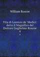 Vita di Lorenzo de` Medici: detto il Magnifico del Dottore Guglielmo Roscoe. 4, William Roscoe 