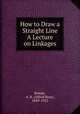 How to Draw a Straight Line A Lecture on Linkages, Kempe, A. B. (Alfred Bray), 1849-1922 