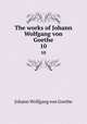 The works of Johann Wolfgang von Goethe. 10, Johann Wolfgang Goethe 