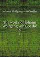 The works of Johann Wolfgang von Goethe. 6, Johann Wolfgang Goethe 