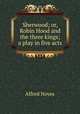 Sherwood; or, Robin Hood and the three kings; a play in five acts, Noyes Alfred 