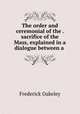 The order and ceremonial of the . sacrifice of the Mass, explained in a dialogue between a ., Frederick Oakeley 