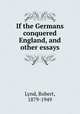 If the Germans conquered England, and other essays, Lynd, Robert, 1879-1949 