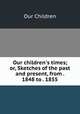 Our children`s times; or, Sketches of the past and present, from . 1848 to . 1855, Our Children 