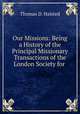 Our Missions: Being a History of the Principal Missionary Transactions of the London Society for ., Thomas D. Halsted 
