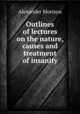 Outlines of lectures on the nature, causes and treatment of insanity, Alexander Morison 