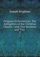 Origines Ecclesiastic: The Antiquities of the Christian Church : with Two Sermons and Two .. 2, Joseph Bingham 