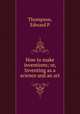 How to make inventions; or, Inventing as a science and an art, Thompson, Edward P 