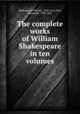 The complete works of William Shakespeare in ten volumes, Shakespeare, William, 1564-1616,Dyce, Alexander, 1798-1869 
