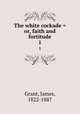 The white cockade = or, faith and fortitude. 1, Grant, James, 1822-1887 