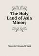 The Holy Land of Asia Minor;, Francis E. Clark 