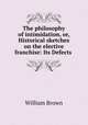 The philosophy of intimidation, or, Historical sketches on the elective franchise: Its Defects ., William Brown 