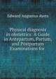Physical diagnosis in obstetrics: A Guide in Antepartum, Partum, and Postpartum Examinations for ., Edward Augustus Ayers 