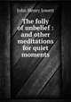 The folly of unbelief : and other meditations for quiet moments, Jowett John Henry 