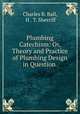 Plumbing Catechism: Or, Theory and Practice of Plumbing Design in Question ., Charles B. Ball, H . T. Sherriff 