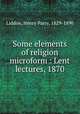 Some elements of religion microform : Lent lectures, 1870, Liddon, Henry Parry, 1829-1890 