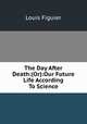 The Day After Death:(Or):Our Future Life According To Science, Louis Figuier 