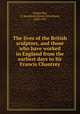 The lives of the British sculptors, and those who have worked in England from the earliest days to Sir Francis Chantrey, Chancellor, E. Beresford (Edwin Beresford), 1868-1937 