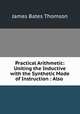 Practical Arithmetic: Uniting the Inductive with the Synthetic Mode of Instruction : Also ., James Bates Thomson 