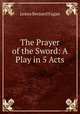 The Prayer of the Sword: A Play in 5 Acts, James Bernard Fagan 