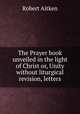 The Prayer book unveiled in the light of Christ or, Unity without liturgical revision, letters, Robert Aitken 