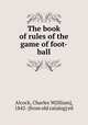 The book of rules of the game of foot-ball, Alcock, Charles W[illiam], 1842- [from old catalog] ed 