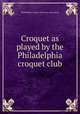 Croquet as played by the Philadelphia croquet club, Philadelphia croquet club. [from old catalog] 