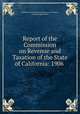 Report of the Commission on Revenue and Taxation of the State of California: 1906 ., California Commission on Revenue and Taxation , George Cooper Pardee 