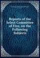Reports of the Select Committee of Five, on the Following Subjects, United States Congress. House. Select Committee of Five , Select Committee of Five, United States , Congress, House 