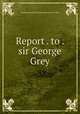 Report . to . sir George Grey, Commissioners for the exhibition of 1862 