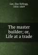 The master builder; or, Life at a trade, Lee, Day Kellogg, 1816-1869 