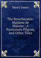 The Reverberator: Madame de Mauves ; A Passionate Pilgrim, and Other Tales, Henry James 