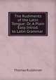 The Rudiments of the Latin Tongue: Or, A Plain & Easy Introd. to Latin Grammar ., 