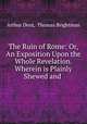 The Ruin of Rome: Or, An Exposition Upon the Whole Revelation. Wherein is Plainly Shewed and ., Arthur Dent, Thomas Brightman 